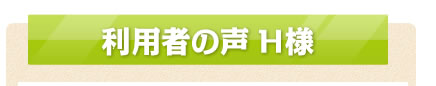 利用者の声 H様